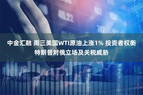 中金汇融 周三美国WTI原油上涨1% 投资者权衡特朗普对俄立场及关税威胁