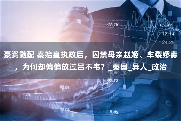 豪资随配 秦始皇执政后，囚禁母亲赵姬、车裂嫪毐，为何却偏偏放过吕不韦？_秦国_异人_政治