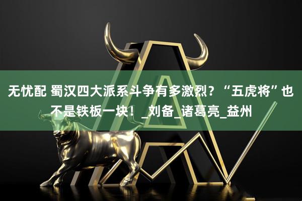 无忧配 蜀汉四大派系斗争有多激烈？“五虎将”也不是铁板一块！_刘备_诸葛亮_益州