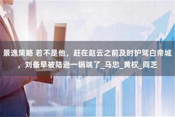 景逸策略 若不是他，赶在赵云之前及时护驾白帝城，刘备早被陆逊一锅端了_马忠_黄权_阎芝