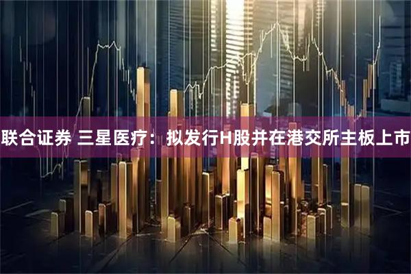 联合证券 三星医疗：拟发行H股并在港交所主板上市