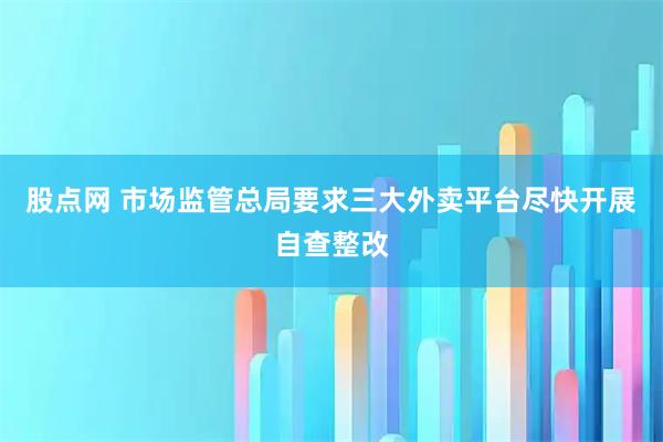股点网 市场监管总局要求三大外卖平台尽快开展自查整改