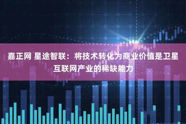 嘉正网 星途智联：将技术转化为商业价值是卫星互联网产业的稀缺能力
