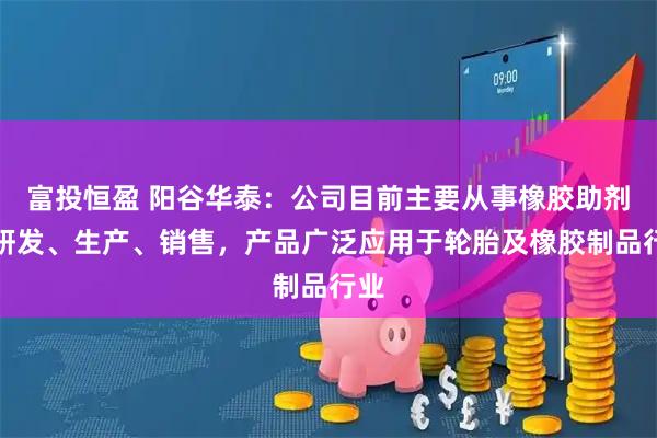 富投恒盈 阳谷华泰：公司目前主要从事橡胶助剂的研发、生产、销售，产品广泛应用于轮胎及橡胶制品行业