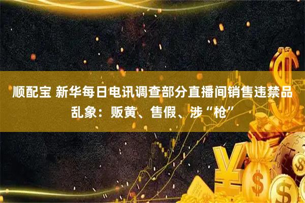 顺配宝 新华每日电讯调查部分直播间销售违禁品乱象：贩黄、售假、涉“枪”