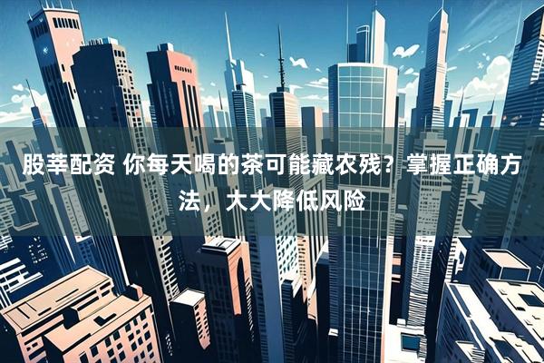 股莘配资 你每天喝的茶可能藏农残？掌握正确方法，大大降低风险
