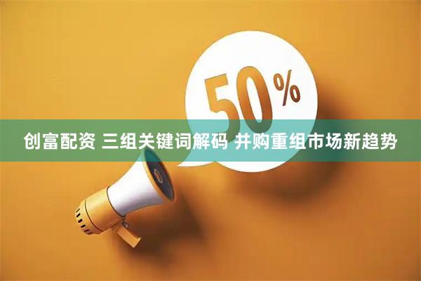 创富配资 三组关键词解码 并购重组市场新趋势